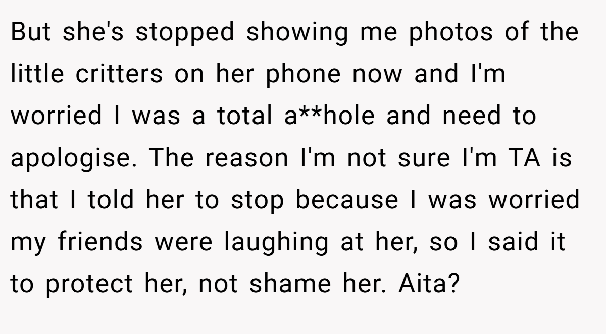 But she's stopped showing me photos of the little critters on her phone now and I'm worried I was a total a**hole and need to apologise. The reason I'm not sure I'm TA is that I told her to stop because I was worried my friends were laughing at her, so I said it to protect her, not shame her. Aita?