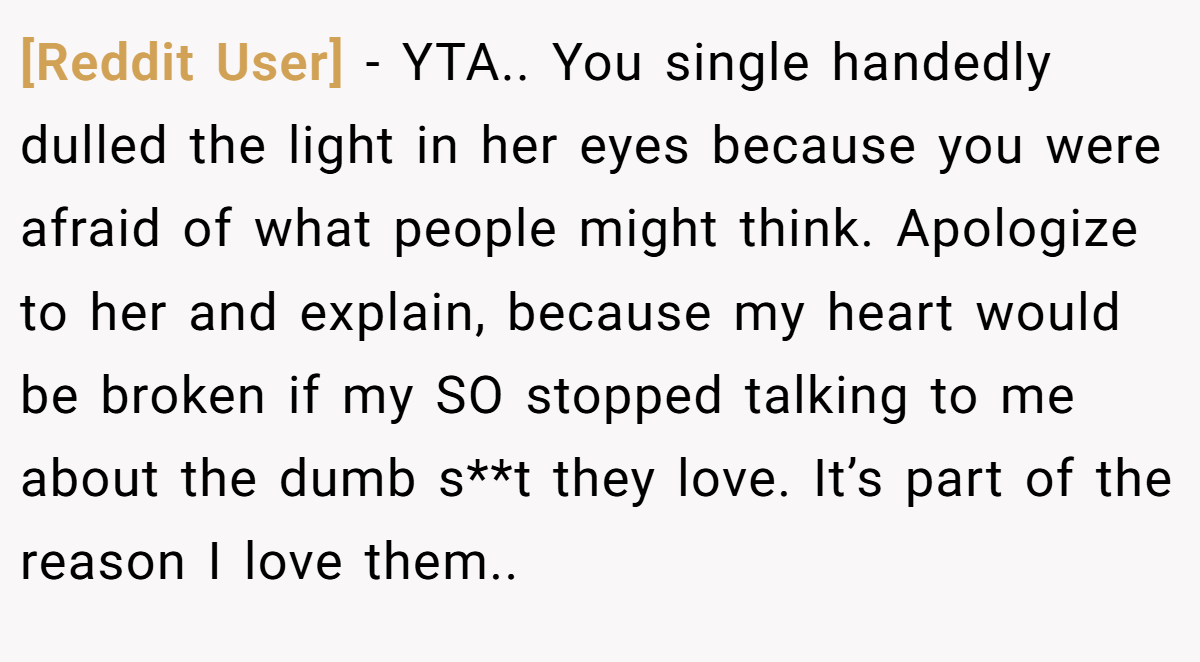 [Reddit User] − YTA.. You single handedly dulled the light in her eyes because you were afraid of what people might think. Apologize to her and explain, because my heart would be broken if my SO stopped talking to me about the dumb s**t they love. It’s part of the reason I love them..