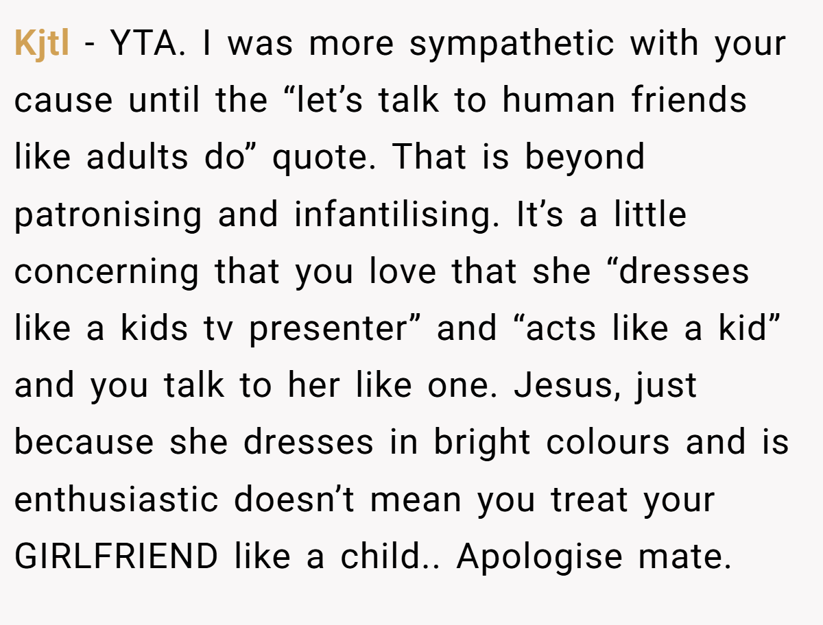 Kjtl − YTA. I was more sympathetic with your cause until the “let’s talk to human friends like adults do” quote. That is beyond patronising and infantilising. It’s a little concerning that you love that she “dresses like a kids tv presenter” and “acts like a kid” and you talk to her like one. Jesus, just because she dresses in bright colours and is enthusiastic doesn’t mean you treat your GIRLFRIEND like a child.. Apologise mate.