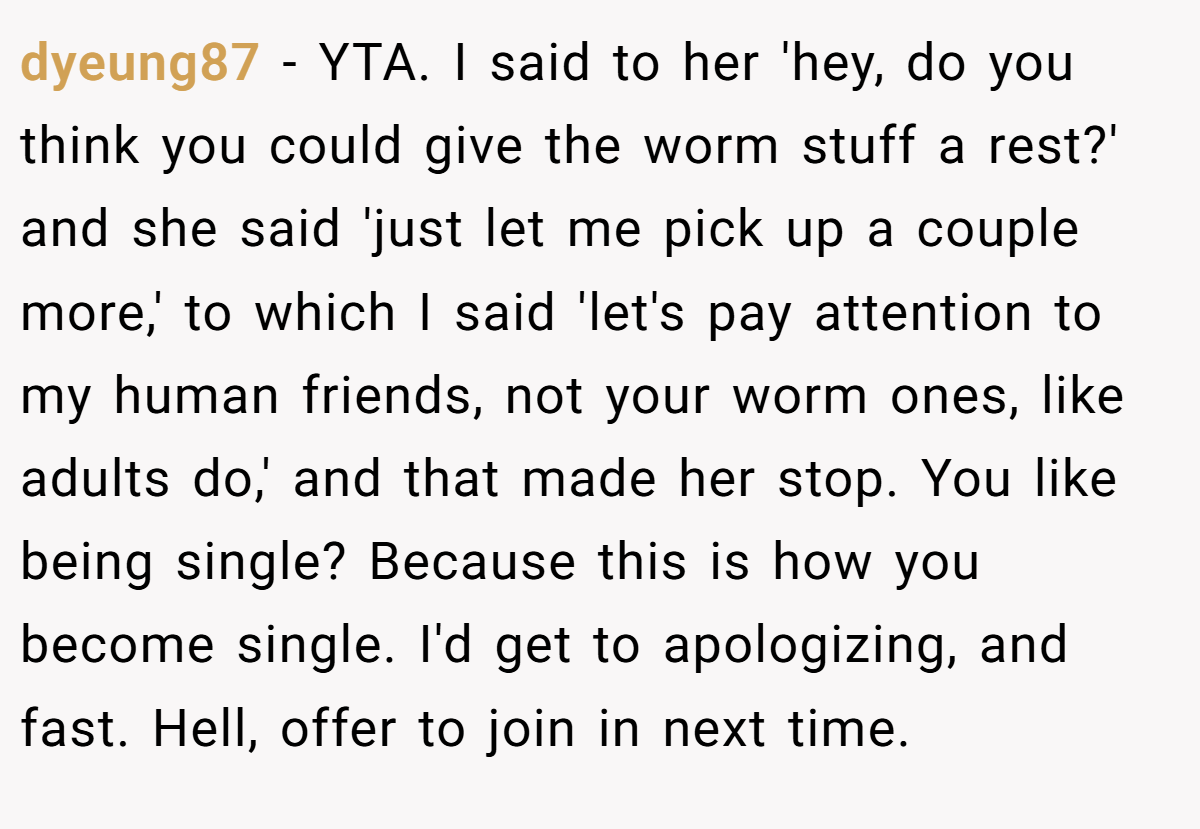 dyeung87 − YTA. I said to her 'hey, do you think you could give the worm stuff a rest?' and she said 'just let me pick up a couple more,' to which I said 'let's pay attention to my human friends, not your worm ones, like adults do,' and that made her stop. You like being single? Because this is how you become single. I'd get to apologizing, and fast. Hell, offer to join in next time.