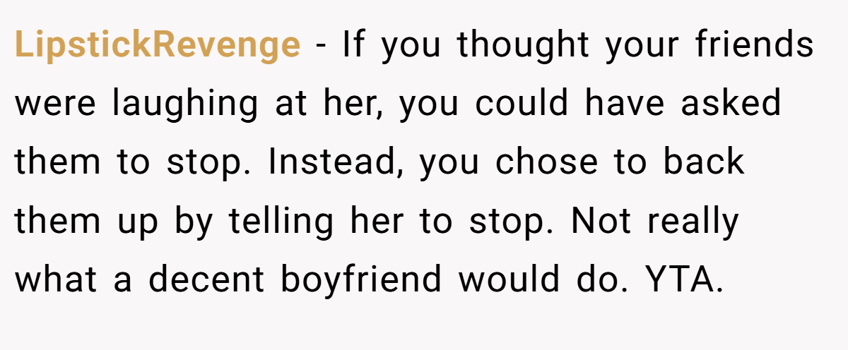 LipstickRevenge − If you thought your friends were laughing at her, you could have asked them to stop. Instead, you chose to back them up by telling her to stop. Not really what a decent boyfriend would do. YTA.