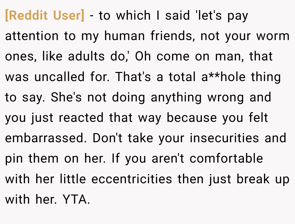 [Reddit User] − to which I said 'let's pay attention to my human friends, not your worm ones, like adults do,' Oh come on man, that was uncalled for. That's a total a**hole thing to say. She's not doing anything wrong and you just reacted that way because you felt embarrassed. Don't take your insecurities and pin them on her. If you aren't comfortable with her little eccentricities then just break up with her. YTA.