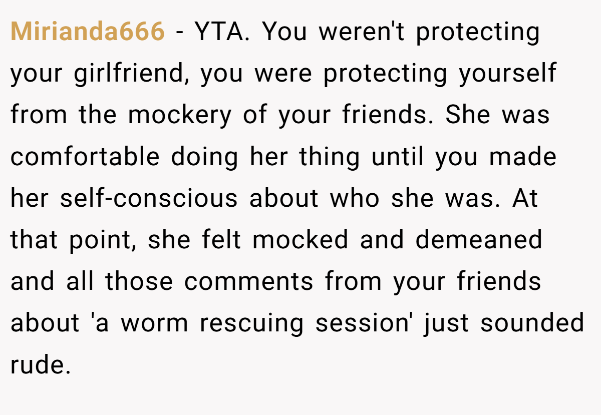 Mirianda666 − YTA. You weren't protecting your girlfriend, you were protecting yourself from the mockery of your friends. She was comfortable doing her thing until you made her self-conscious about who she was. At that point, she felt mocked and demeaned and all those comments from your friends about 'a worm rescuing session' just sounded rude.