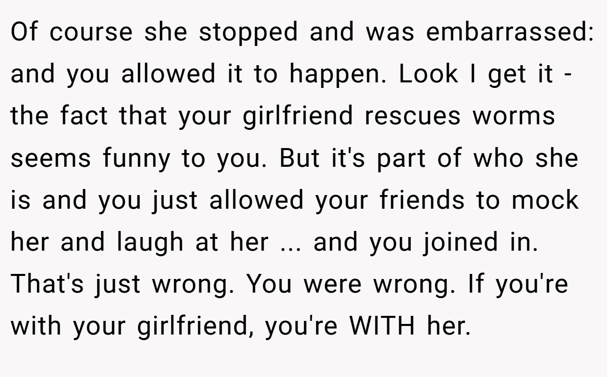 Of course she stopped and was embarrassed: and you allowed it to happen. Look I get it - the fact that your girlfriend rescues worms seems funny to you. But it's part of who she is and you just allowed your friends to mock her and laugh at her ... and you joined in. That's just wrong. You were wrong. If you're with your girlfriend, you're WITH her.