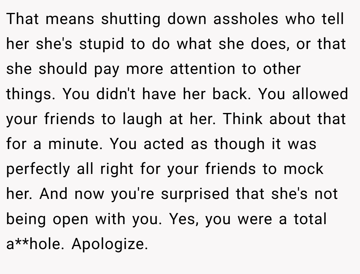 That means shutting down assholes who tell her she's stupid to do what she does, or that she should pay more attention to other things. You didn't have her back. You allowed your friends to laugh at her. Think about that for a minute. You acted as though it was perfectly all right for your friends to mock her. And now you're surprised that she's not being open with you. Yes, you were a total a**hole. Apologize.