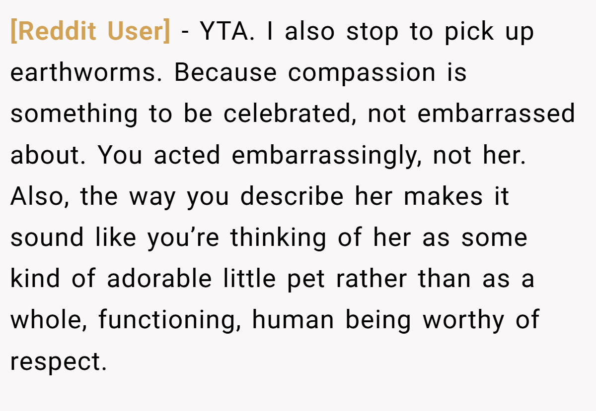 [Reddit User] − YTA. I also stop to pick up earthworms. Because compassion is something to be celebrated, not embarrassed about. You acted embarrassingly, not her. Also, the way you describe her makes it sound like you’re thinking of her as some kind of adorable little pet rather than as a whole, functioning, human being worthy of respect.