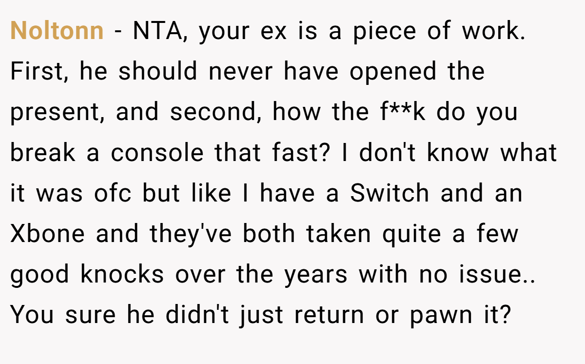 Noltonn − NTA, your ex is a piece of work. First, he should never have opened the present, and second, how the f**k do you break a console that fast? I don't know what it was ofc but like I have a Switch and an Xbone and they've both taken quite a few good knocks over the years with no issue.. You sure he didn't just return or pawn it?