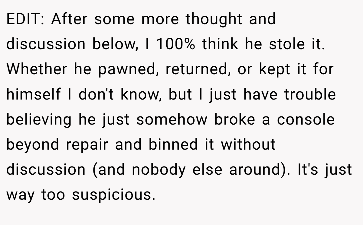 EDIT: After some more thought and discussion below, I 100% think he stole it. Whether he pawned, returned, or kept it for himself I don't know, but I just have trouble believing he just somehow broke a console beyond repair and binned it without discussion (and nobody else around). It's just way too suspicious.