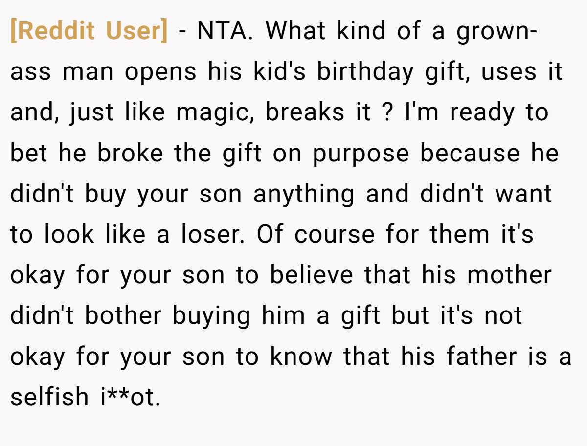 [Reddit User] − NTA. What kind of a grown-ass man opens his kid's birthday gift, uses it and, just like magic, breaks it ? I'm ready to bet he broke the gift on purpose because he didn't buy your son anything and didn't want to look like a loser. Of course for them it's okay for your son to believe that his mother didn't bother buying him a gift but it's not okay for your son to know that his father is a selfish i**ot.