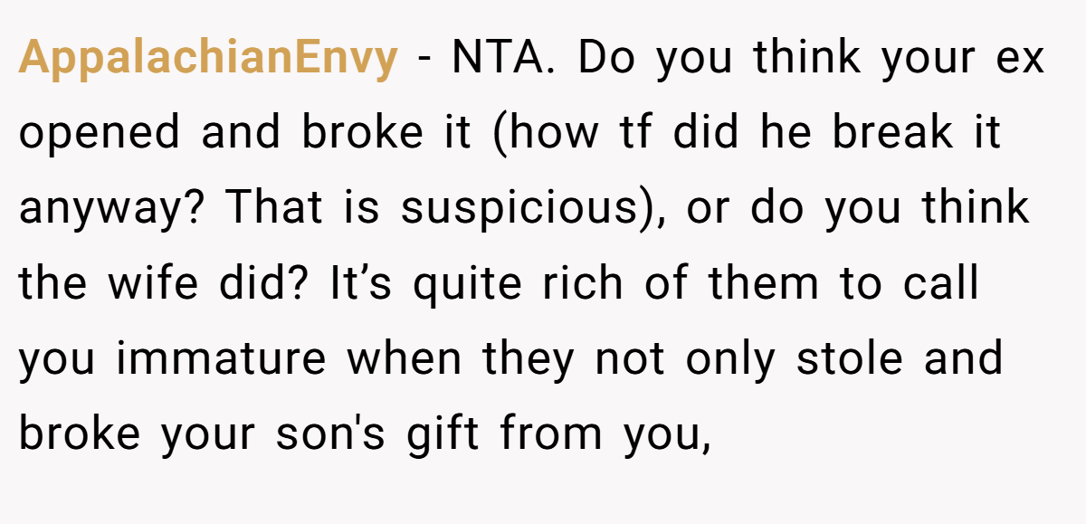 AppalachianEnvy − NTA. Do you think your ex opened and broke it (how tf did he break it anyway? That is suspicious), or do you think the wife did? It’s quite rich of them to call you immature when they not only stole and broke your son's gift from you,
