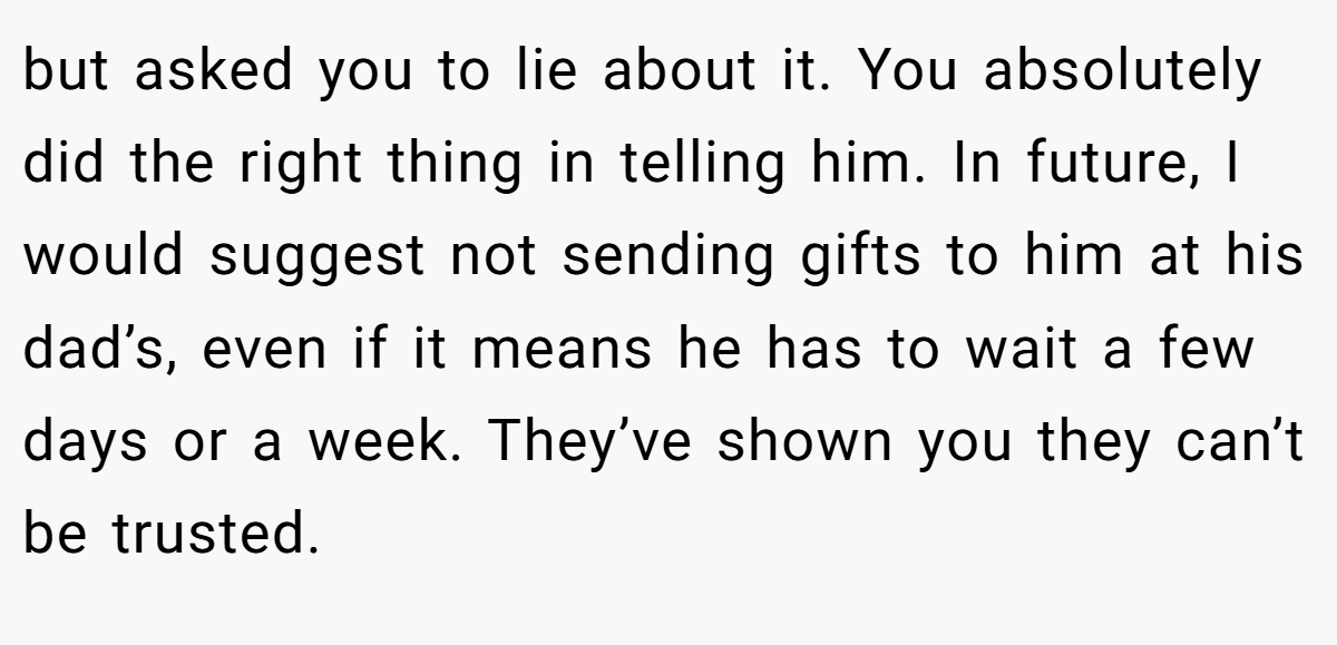 but asked you to lie about it. You absolutely did the right thing in telling him. In future, I would suggest not sending gifts to him at his dad’s, even if it means he has to wait a few days or a week. They’ve shown you they can’t be trusted.