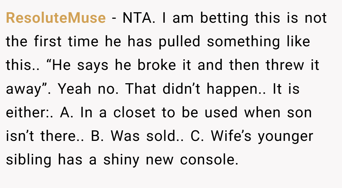 ResoluteMuse − NTA. I am betting this is not the first time he has pulled something like this.. “He says he broke it and then threw it away”. Yeah no. That didn’t happen.. It is either:. A. In a closet to be used when son isn’t there.. B. Was sold.. C. Wife’s younger sibling has a shiny new console.