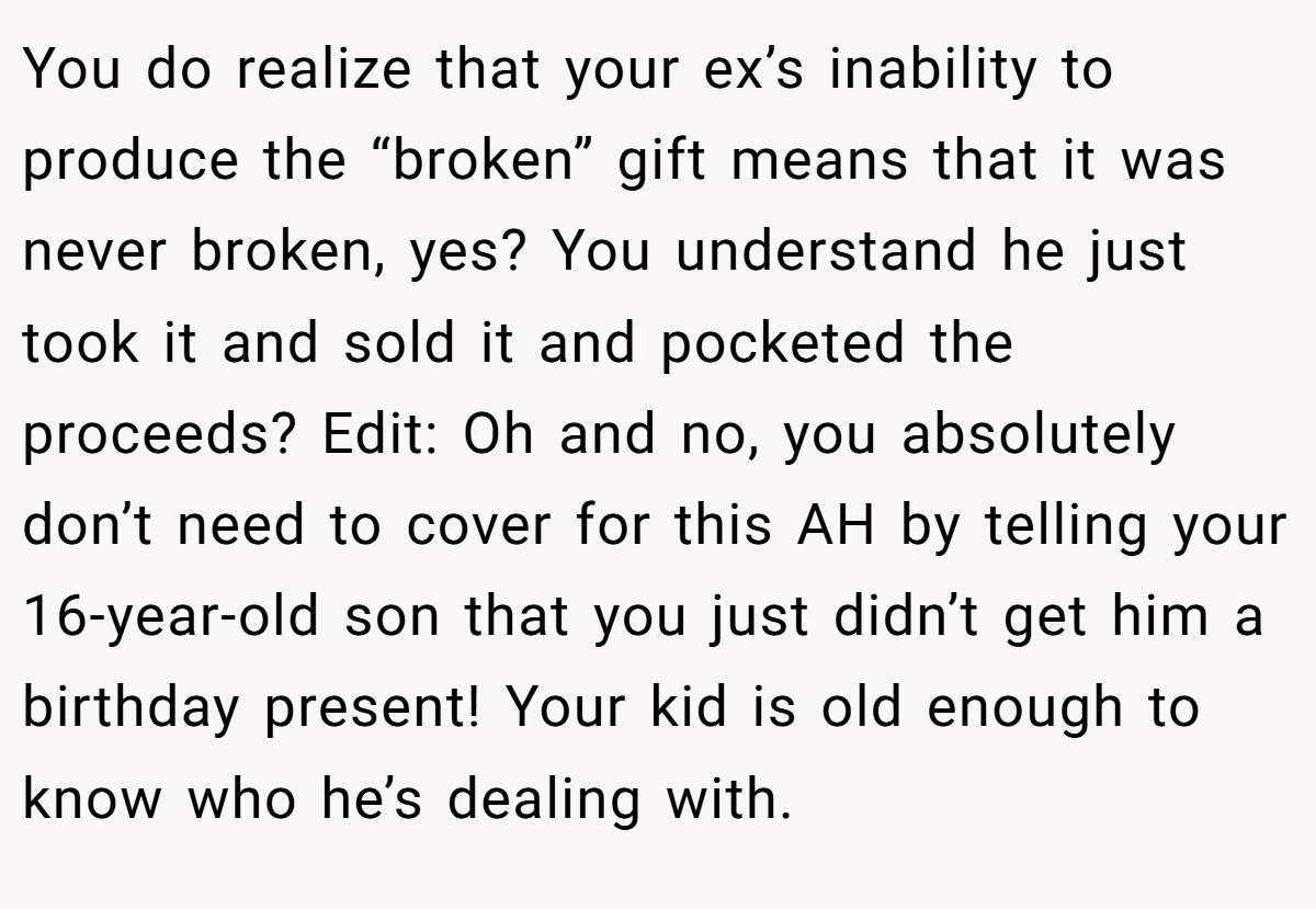 You do realize that your ex’s inability to produce the “broken” gift means that it was never broken, yes? You understand he just took it and sold it and pocketed the proceeds? Edit: Oh and no, you absolutely don’t need to cover for this AH by telling your 16-year-old son that you just didn’t get him a birthday present! Your kid is old enough to know who he’s dealing with.