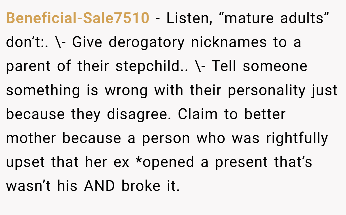 Beneficial-Sale7510 − Listen, “mature adults” don’t:. \- Give derogatory nicknames to a parent of their stepchild.. \- Tell someone something is wrong with their personality just because they disagree. Claim to better mother because a person who was rightfully upset that her ex *opened a present that’s wasn’t his AND broke it.