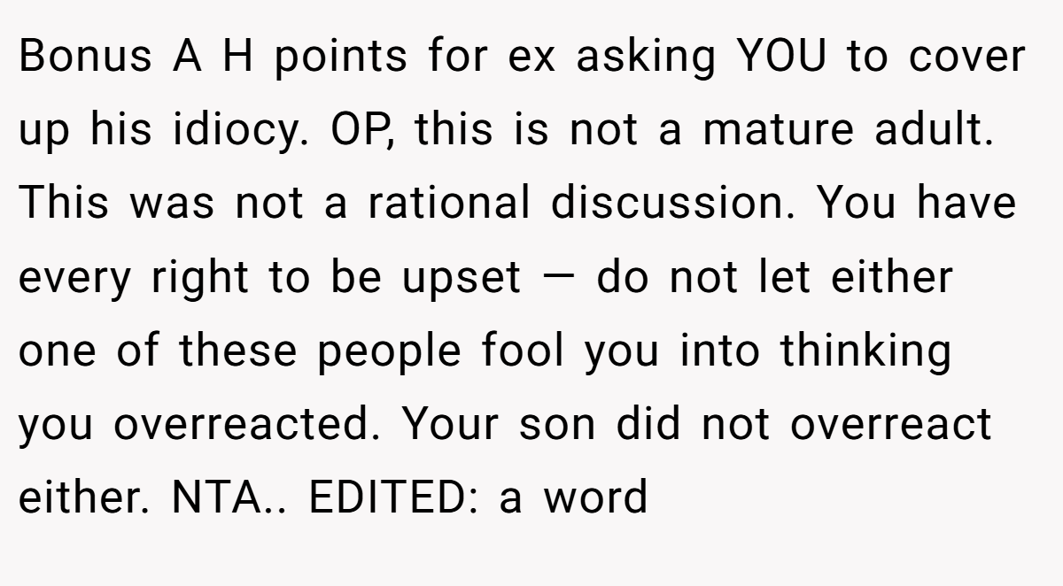 Bonus A H points for ex asking YOU to cover up his idiocy. OP, this is not a mature adult. This was not a rational discussion. You have every right to be upset — do not let either one of these people fool you into thinking you overreacted. Your son did not overreact either. NTA.. EDITED: a word