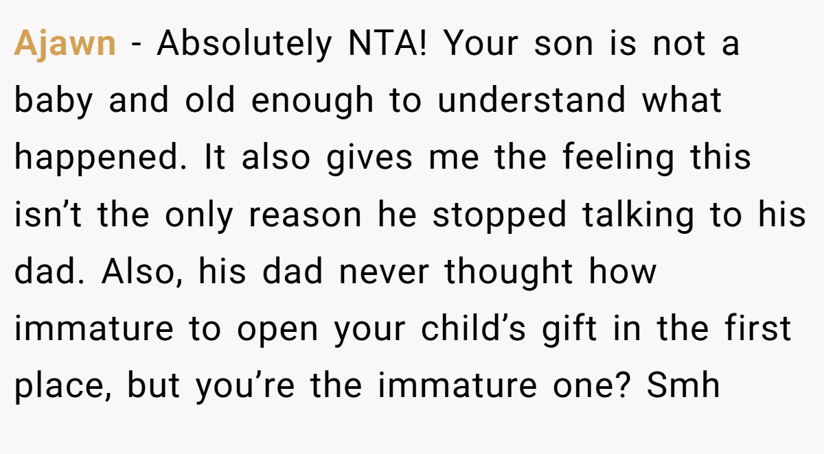 Ajawn − Absolutely NTA! Your son is not a baby and old enough to understand what happened. It also gives me the feeling this isn’t the only reason he stopped talking to his dad. Also, his dad never thought how immature to open your child’s gift in the first place, but you’re the immature one? Smh