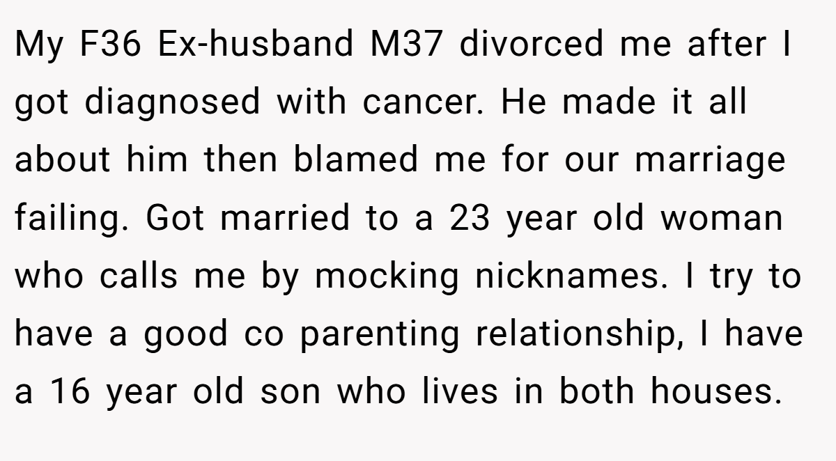 My F36 Ex-husband M37 divorced me after I got diagnosed with cancer. He made it all about him then blamed me for our marriage failing. Got married to a 23 year old woman who calls me by mocking nicknames. I try to have a good co parenting relationship, I have a 16 year old son who lives in both houses.