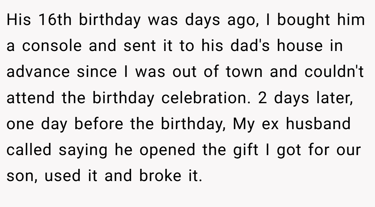 His 16th birthday was days ago, I bought him a console and sent it to his dad's house in advance since I was out of town and couldn't attend the birthday celebration. 2 days later, one day before the birthday, My ex husband called saying he opened the gift I got for our son, used it and broke it.