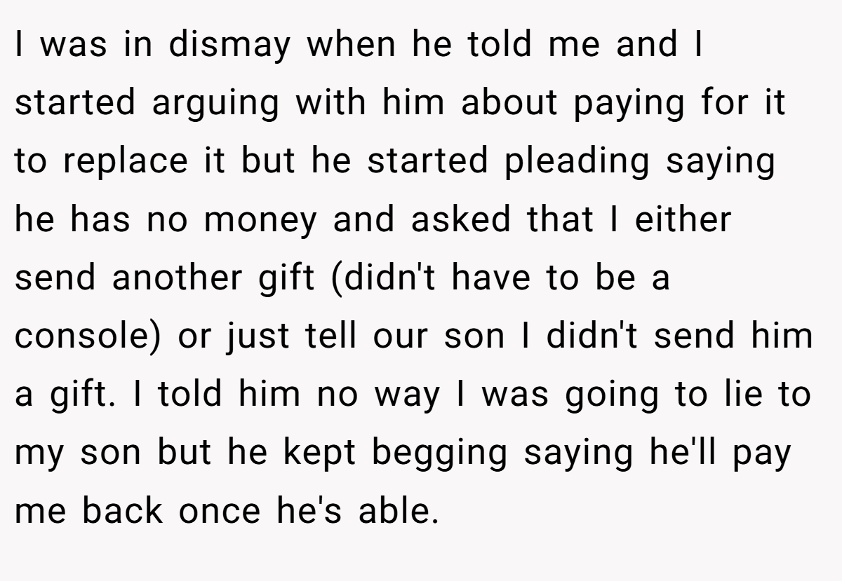 I was in dismay when he told me and I started arguing with him about paying for it to replace it but he started pleading saying he has no money and asked that I either send another gift (didn't have to be a console) or just tell our son I didn't send him a gift. I told him no way I was going to lie to my son but he kept begging saying he'll pay me back once he's able.