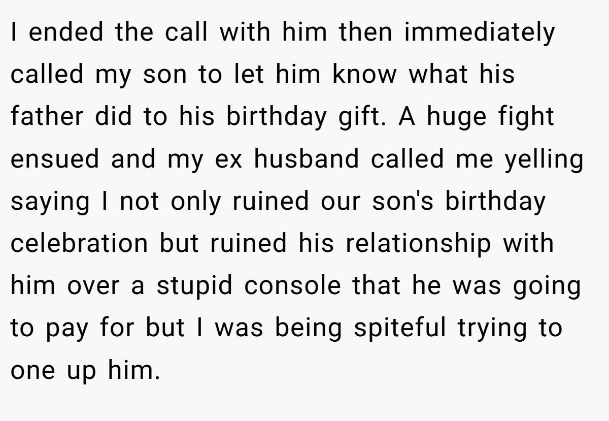 I ended the call with him then immediately called my son to let him know what his father did to his birthday gift. A huge fight ensued and my ex husband called me yelling saying I not only ruined our son's birthday celebration but ruined his relationship with him over a stupid console that he was going to pay for but I was being spiteful trying to one up him.