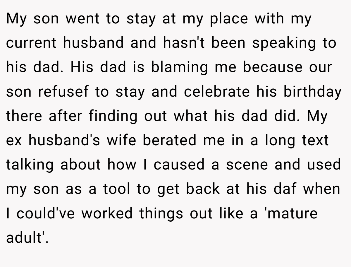 My son went to stay at my place with my current husband and hasn't been speaking to his dad. His dad is blaming me because our son refusef to stay and celebrate his birthday there after finding out what his dad did. My ex husband's wife berated me in a long text talking about how I caused a scene and used my son as a tool to get back at his daf when I could've worked things out like a 'mature adult'.