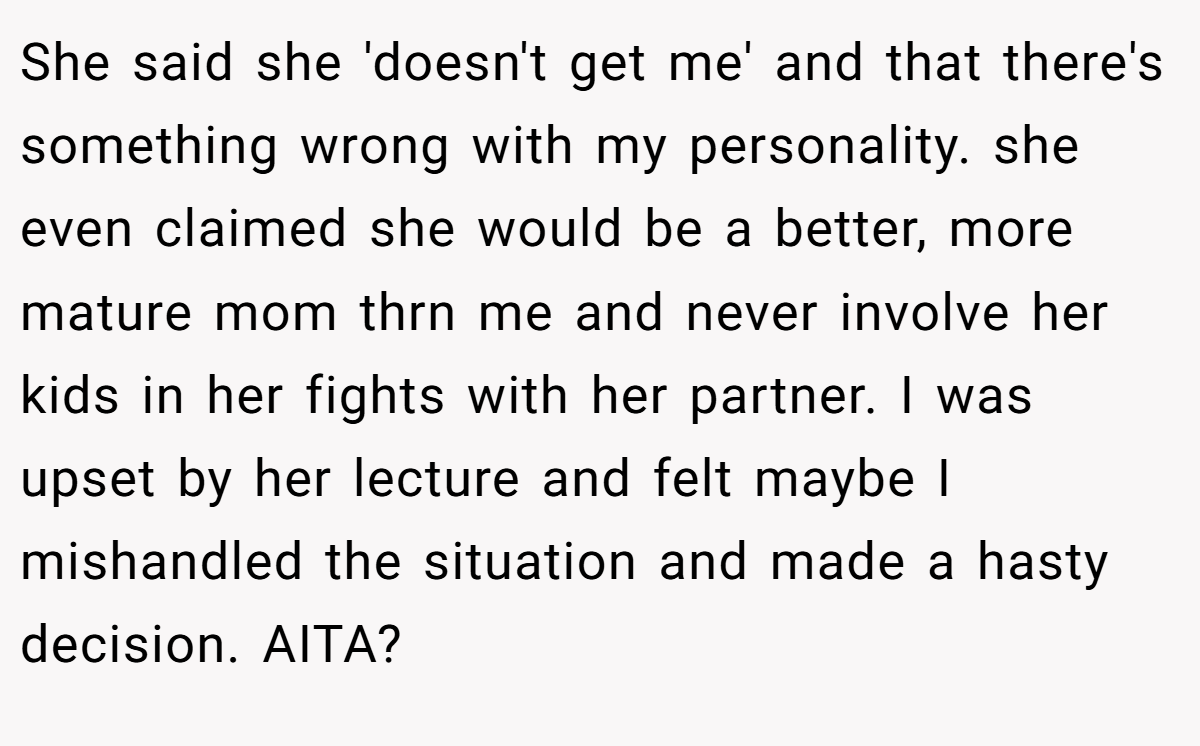 She said she 'doesn't get me' and that there's something wrong with my personality. she even claimed she would be a better, more mature mom thrn me and never involve her kids in her fights with her partner. I was upset by her lecture and felt maybe I mishandled the situation and made a hasty decision. AITA?