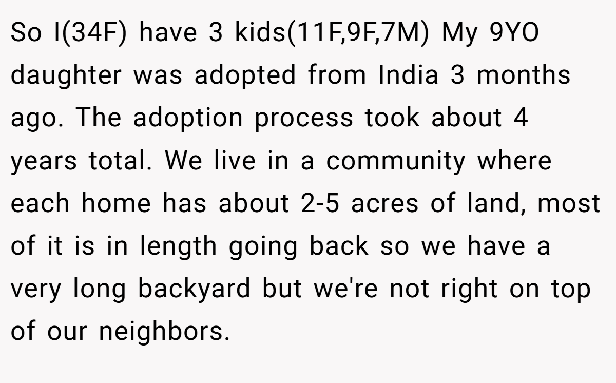 So I(34F) have 3 kids(11F,9F,7M) My 9YO daughter was adopted from India 3 months ago. The adoption process took about 4 years total. We live in a community where each home has about 2-5 acres of land, most of it is in length going back so we have a very long backyard but we're not right on top of our neighbors.