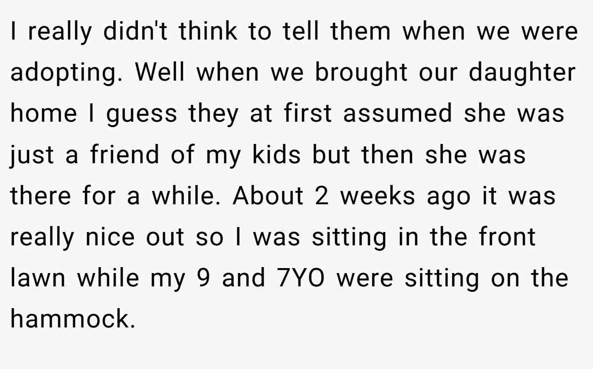I really didn't think to tell them when we were adopting. Well when we brought our daughter home I guess they at first assumed she was just a friend of my kids but then she was there for a while. About 2 weeks ago it was really nice out so I was sitting in the front lawn while my 9 and 7YO were sitting on the hammock.