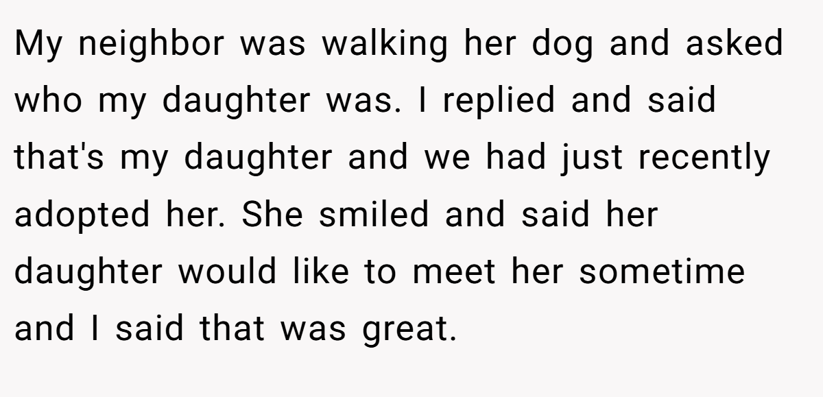 My neighbor was walking her dog and asked who my daughter was. I replied and said that's my daughter and we had just recently adopted her. She smiled and said her daughter would like to meet her sometime and I said that was great.