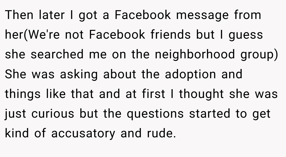 Then later I got a Facebook message from her(We're not Facebook friends but I guess she searched me on the neighborhood group) She was asking about the adoption and things like that and at first I thought she was just curious but the questions started to get kind of accusatory and rude.