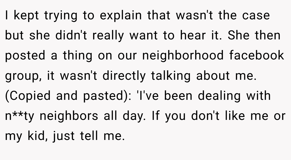 I kept trying to explain that wasn't the case but she didn't really want to hear it. She then posted a thing on our neighborhood facebook group, it wasn't directly talking about me. (Copied and pasted): 'I've been dealing with n**ty neighbors all day. If you don't like me or my kid, just tell me.