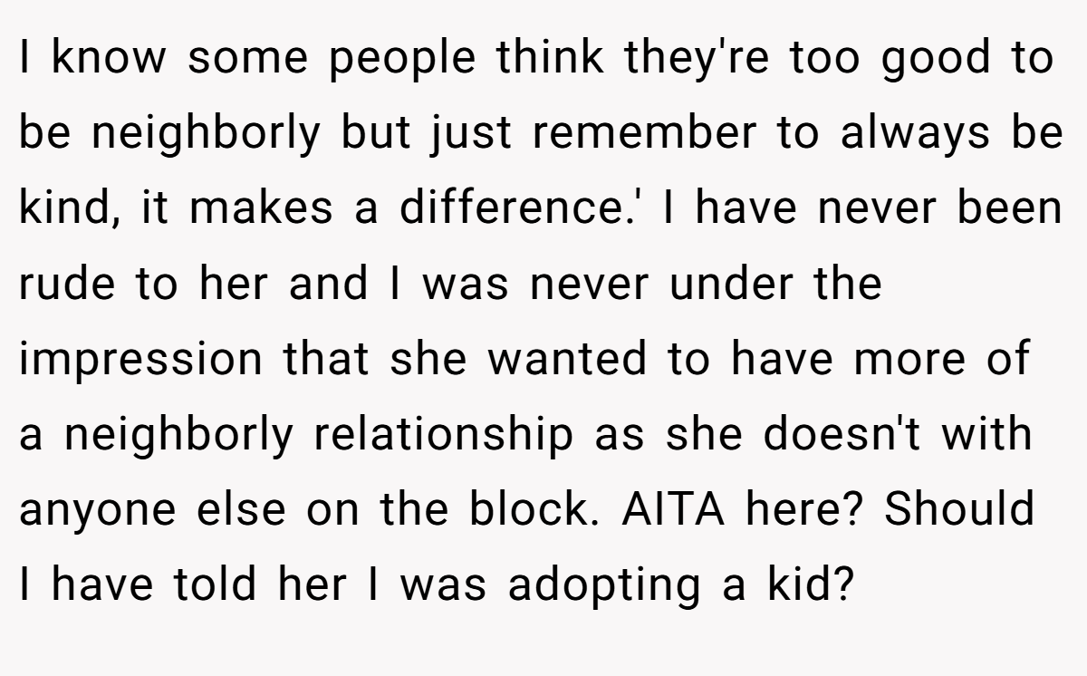 I know some people think they're too good to be neighborly but just remember to always be kind, it makes a difference.' I have never been rude to her and I was never under the impression that she wanted to have more of a neighborly relationship as she doesn't with anyone else on the block. AITA here? Should I have told her I was adopting a kid?