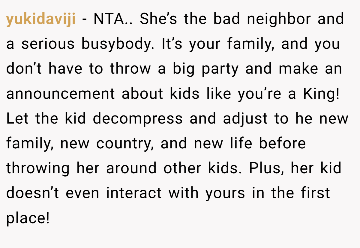 yukidaviji − NTA.. She’s the bad neighbor and a serious busybody. It’s your family, and you don’t have to throw a big party and make an announcement about kids like you’re a King! Let the kid decompress and adjust to he new family, new country, and new life before throwing her around other kids. Plus, her kid doesn’t even interact with yours in the first place!