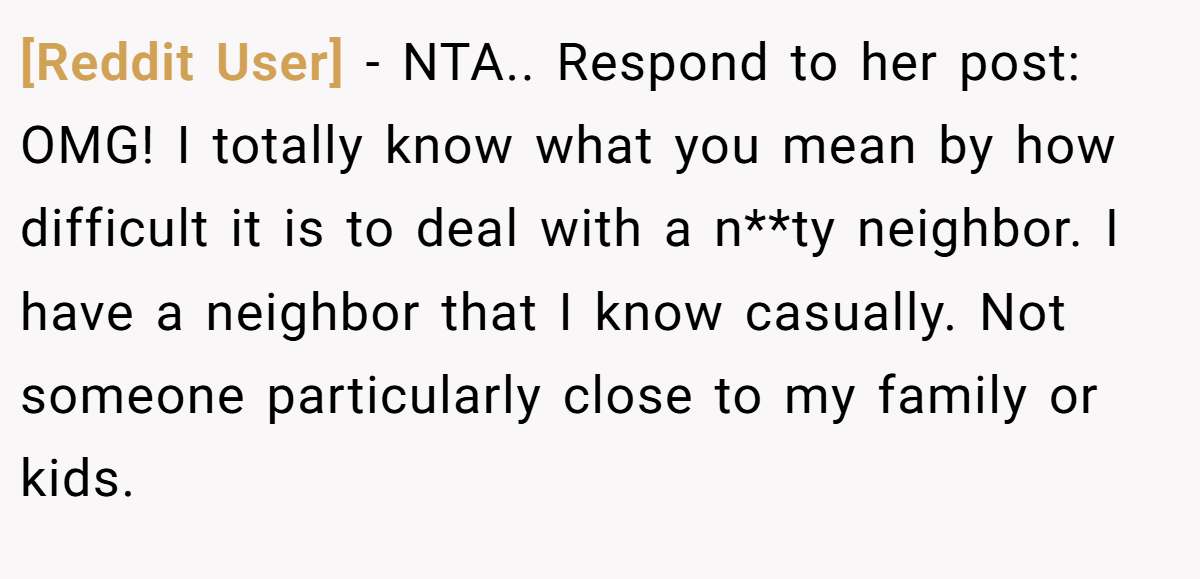 [Reddit User] − NTA.. Respond to her post: OMG! I totally know what you mean by how difficult it is to deal with a n**ty neighbor. I have a neighbor that I know casually. Not someone particularly close to my family or kids.