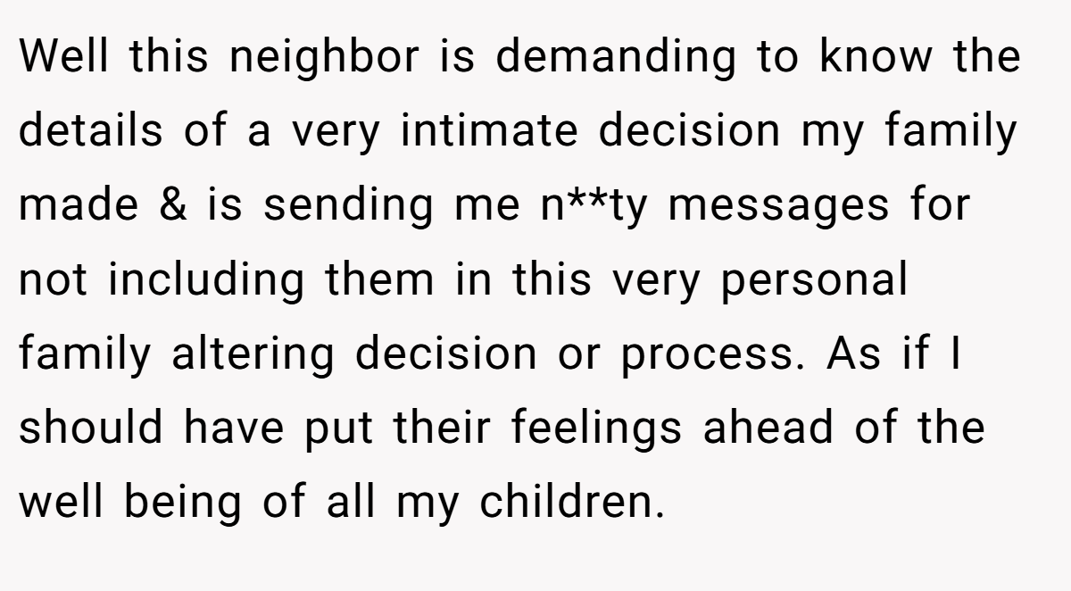 Well this neighbor is demanding to know the details of a very intimate decision my family made & is sending me n**ty messages for not including them in this very personal family altering decision or process. As if I should have put their feelings ahead of the well being of all my children.