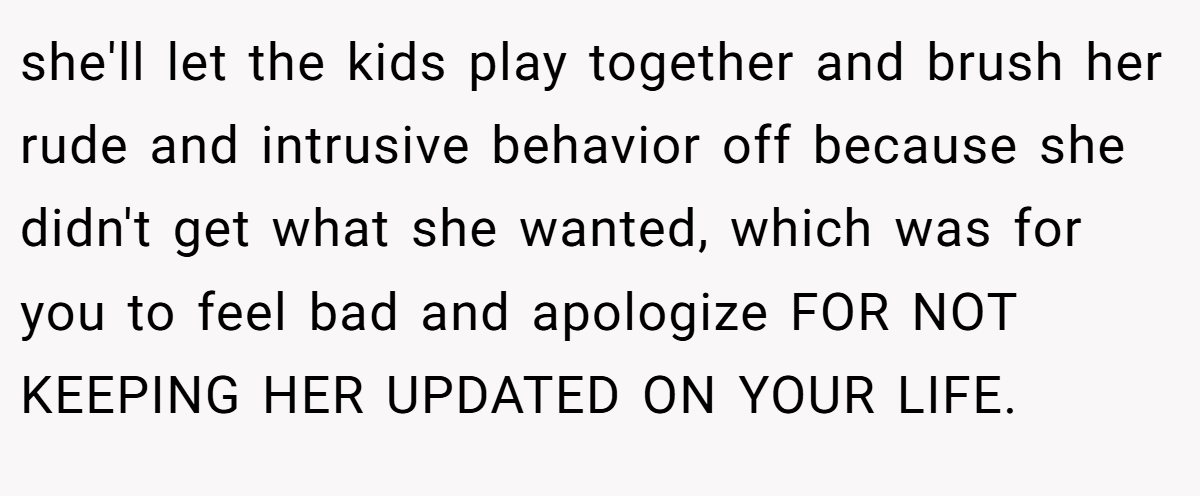 she'll let the kids play together and brush her rude and intrusive behavior off because she didn't get what she wanted, which was for you to feel bad and apologize FOR NOT KEEPING HER UPDATED ON YOUR LIFE.