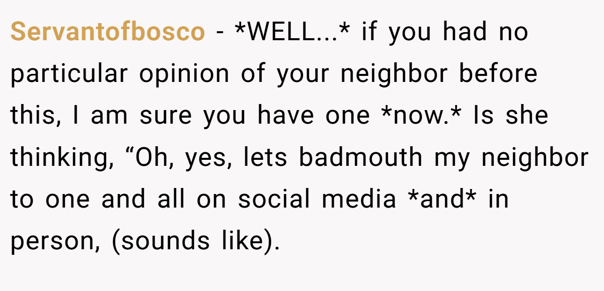 Servantofbosco − *WELL...* if you had no particular opinion of your neighbor before this, I am sure you have one *now.* Is she thinking, “Oh, yes, lets badmouth my neighbor to one and all on social media *and* in person, (sounds like).