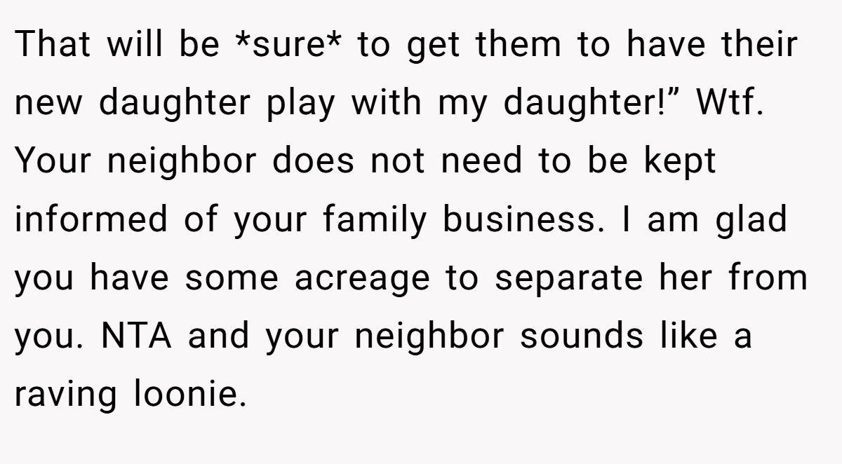 That will be *sure* to get them to have their new daughter play with my daughter!” Wtf. Your neighbor does not need to be kept informed of your family business. I am glad you have some acreage to separate her from you. NTA and your neighbor sounds like a raving loonie.