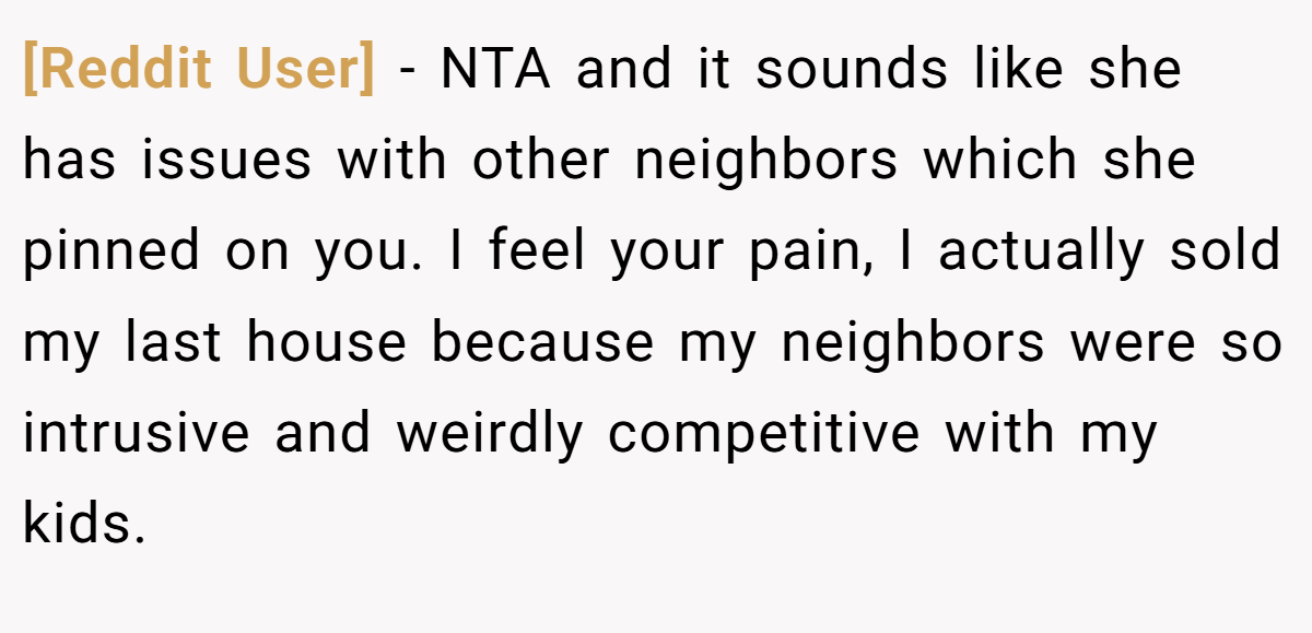 [Reddit User] − NTA and it sounds like she has issues with other neighbors which she pinned on you. I feel your pain, I actually sold my last house because my neighbors were so intrusive and weirdly competitive with my kids.