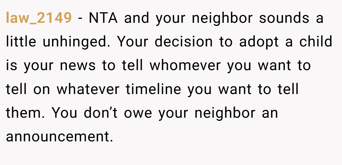 law_2149 − NTA and your neighbor sounds a little unhinged. Your decision to adopt a child is your news to tell whomever you want to tell on whatever timeline you want to tell them. You don’t owe your neighbor an announcement.