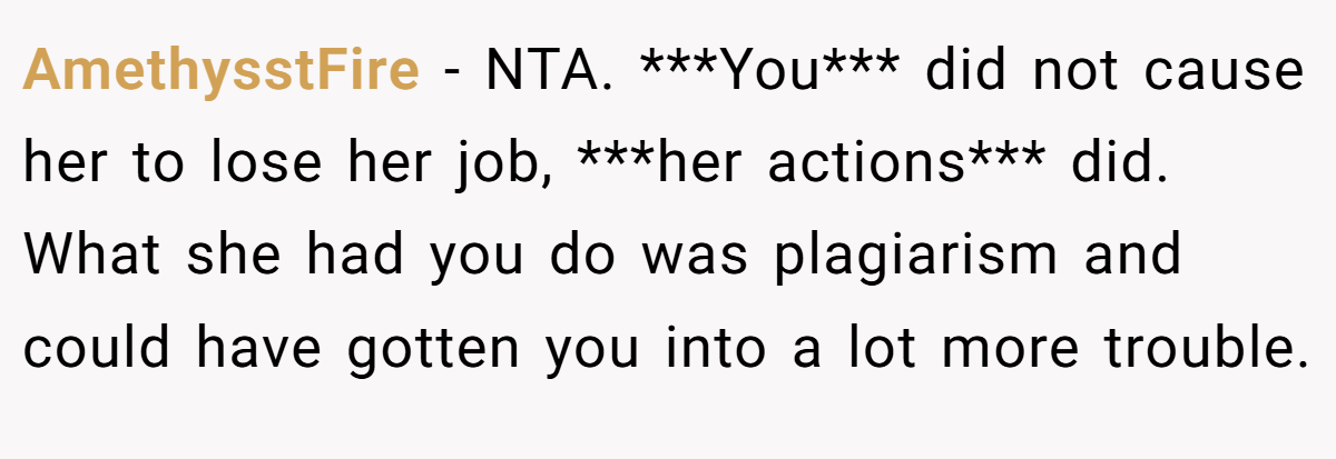 AmethysstFire − NTA. ***You*** did not cause her to lose her job, ***her actions*** did. What she had you do was plagiarism and could have gotten you into a lot more trouble.