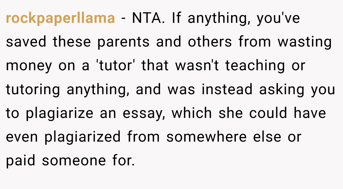 rockpaperllama − NTA. If anything, you've saved these parents and others from wasting money on a 'tutor' that wasn't teaching or tutoring anything, and was instead asking you to plagiarize an essay, which she could have even plagiarized from somewhere else or paid someone for.