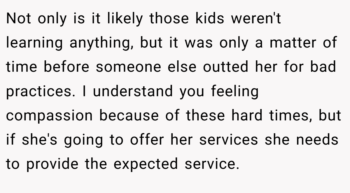 Not only is it likely those kids weren't learning anything, but it was only a matter of time before someone else outted her for bad practices. I understand you feeling compassion because of these hard times, but if she's going to offer her services she needs to provide the expected service.