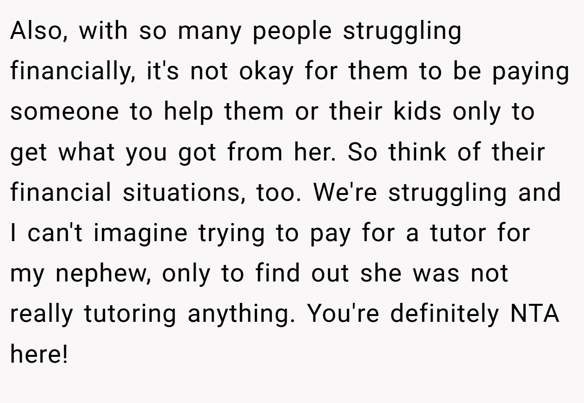 Also, with so many people struggling financially, it's not okay for them to be paying someone to help them or their kids only to get what you got from her. So think of their financial situations, too. We're struggling and I can't imagine trying to pay for a tutor for my nephew, only to find out she was not really tutoring anything. You're definitely NTA here!