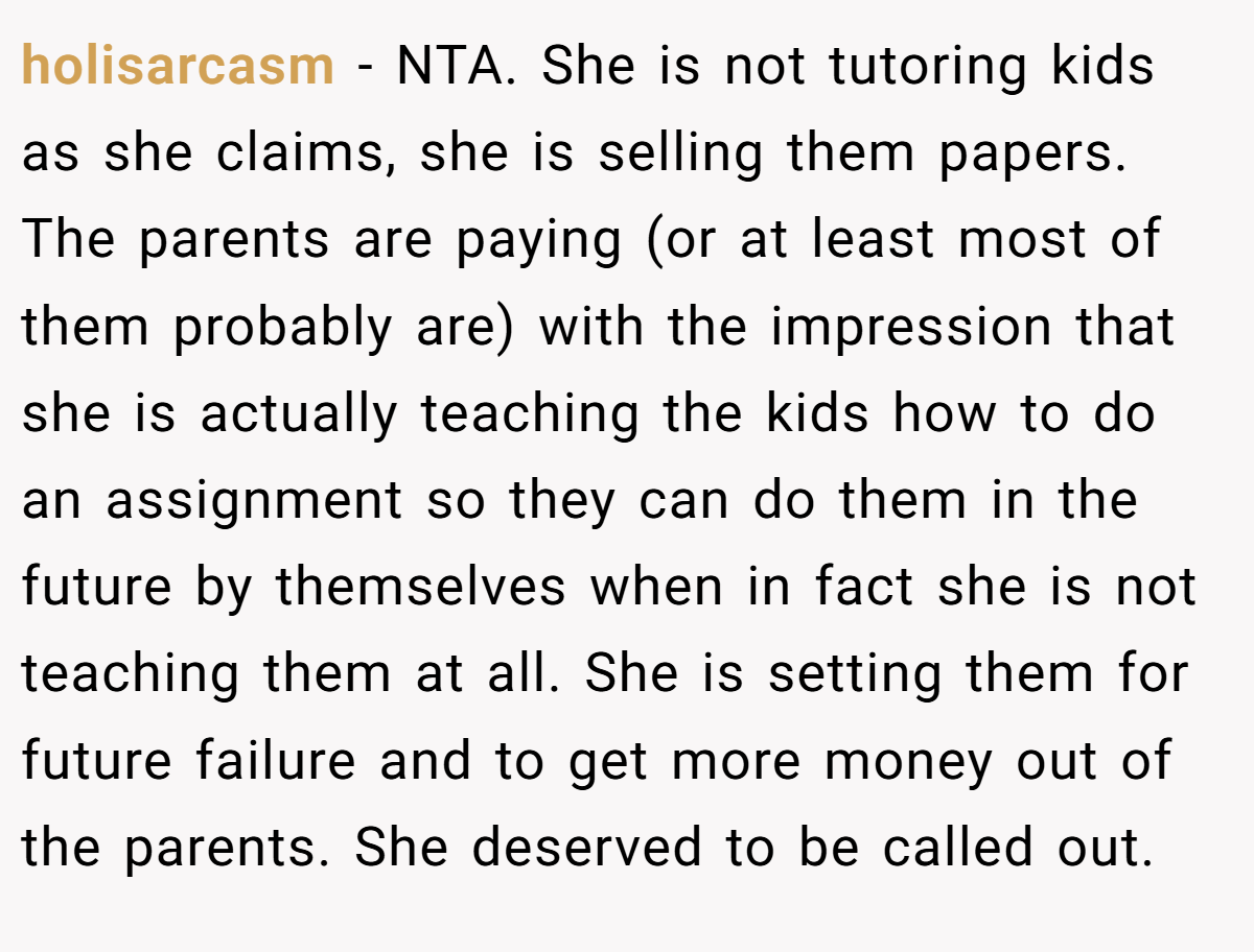 holisarcasm − NTA. She is not tutoring kids as she claims, she is selling them papers. The parents are paying (or at least most of them probably are) with the impression that she is actually teaching the kids how to do an assignment so they can do them in the future by themselves when in fact she is not teaching them at all. She is setting them for future failure and to get more money out of the parents. She deserved to be called out.