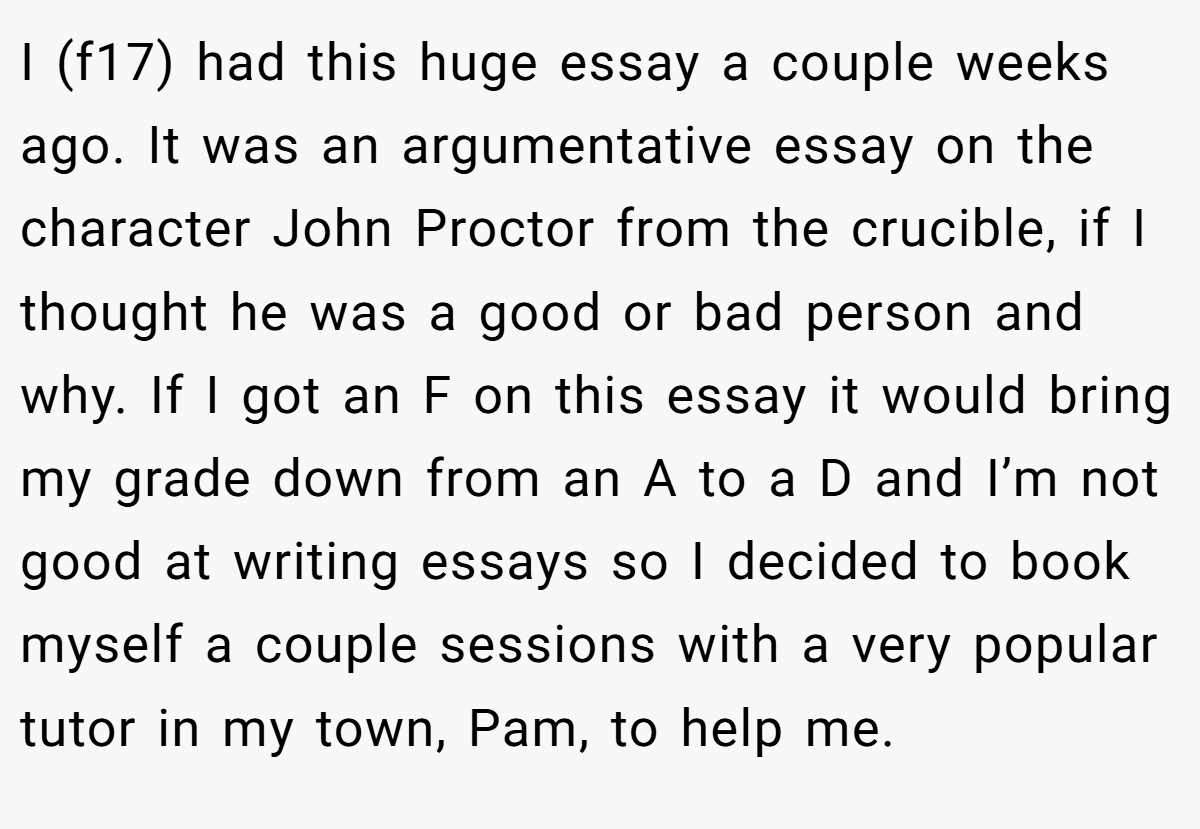 I (f17) had this huge essay a couple weeks ago. It was an argumentative essay on the character John Proctor from the crucible, if I thought he was a good or bad person and why. If I got an F on this essay it would bring my grade down from an A to a D and I’m not good at writing essays so I decided to book myself a couple sessions with a very popular tutor in my town, Pam, to help me.