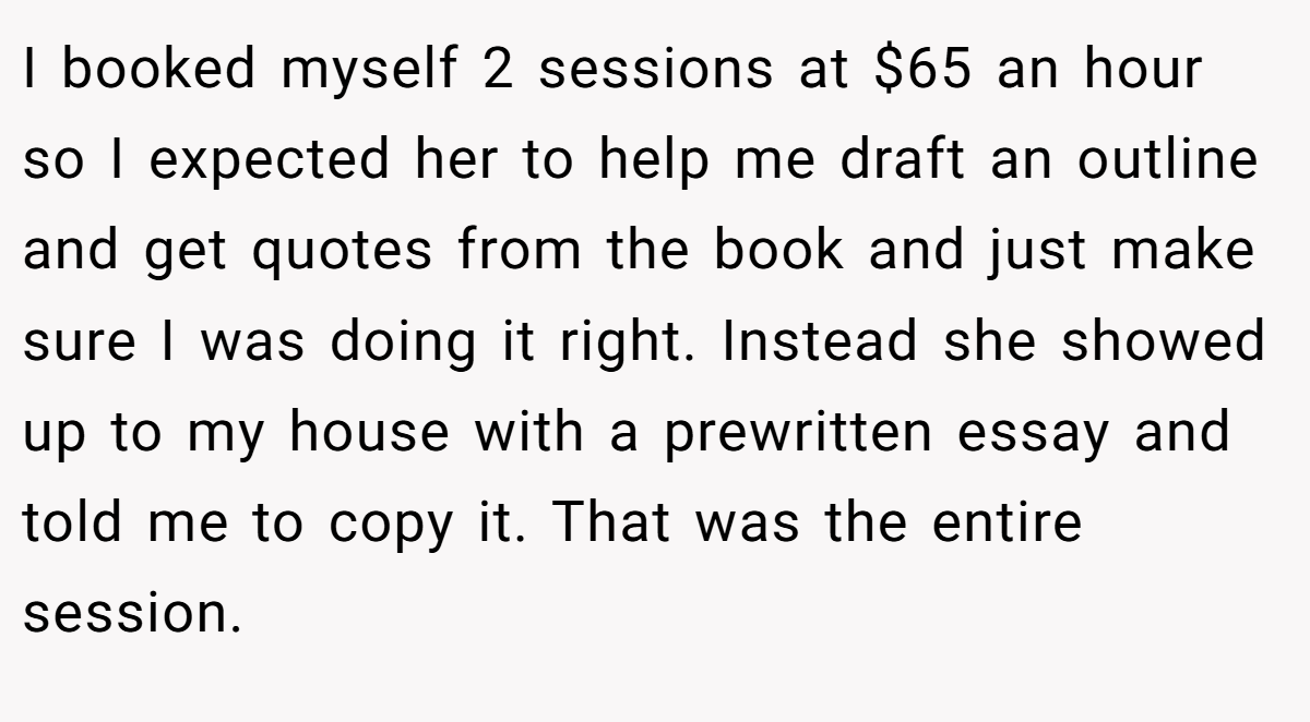 I booked myself 2 sessions at $65 an hour so I expected her to help me draft an outline and get quotes from the book and just make sure I was doing it right. Instead she showed up to my house with a prewritten essay and told me to copy it. That was the entire session.