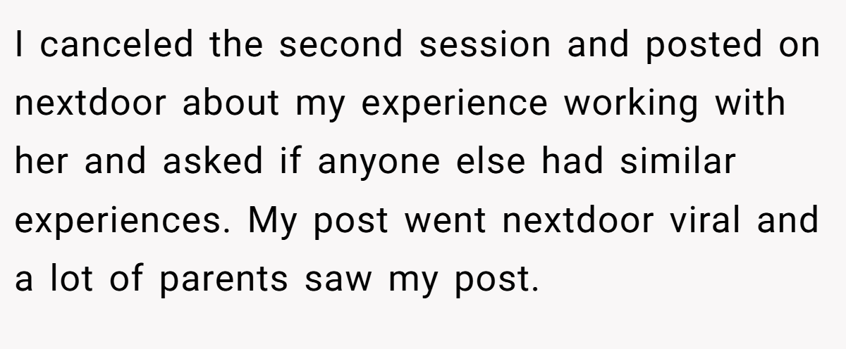 I canceled the second session and posted on nextdoor about my experience working with her and asked if anyone else had similar experiences. My post went nextdoor viral and a lot of parents saw my post.