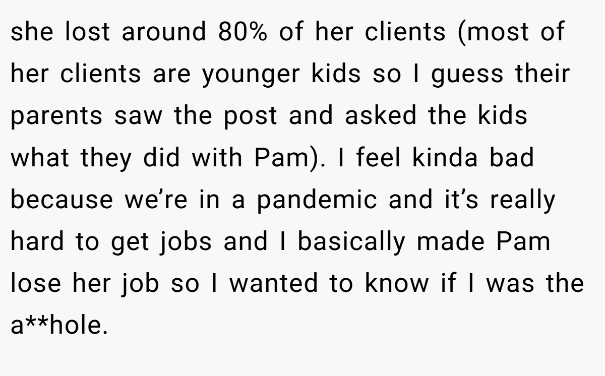 she lost around 80% of her clients (most of her clients are younger kids so I guess their parents saw the post and asked the kids what they did with Pam). I feel kinda bad because we’re in a pandemic and it’s really hard to get jobs and I basically made Pam lose her job so I wanted to know if I was the a**hole.