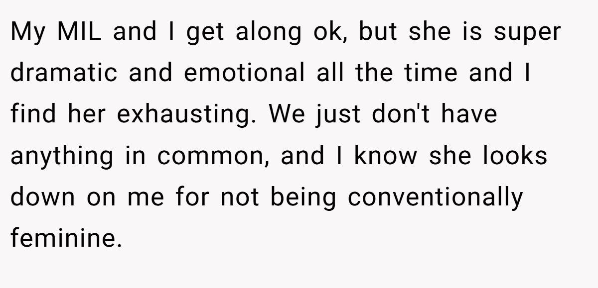 My MIL and I get along ok, but she is super dramatic and emotional all the time and I find her exhausting. We just don't have anything in common, and I know she looks down on me for not being conventionally feminine.